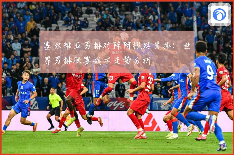 塞尔维亚男排对阵阿根廷男排：世界男排联赛战术走势分析