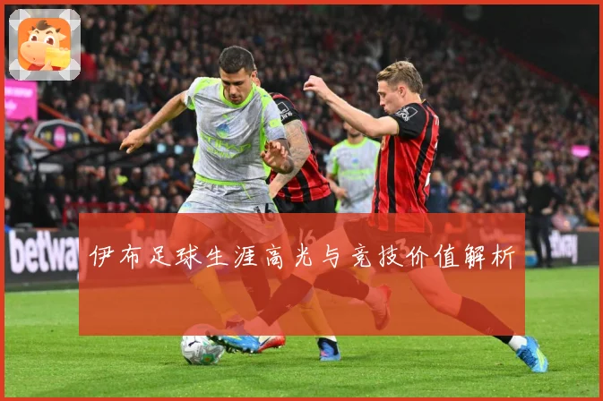 伊布足球生涯高光与竞技价值解析