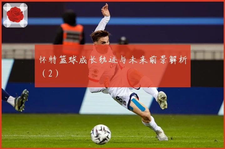 怀特篮球成长轨迹与未来前景解析（2）