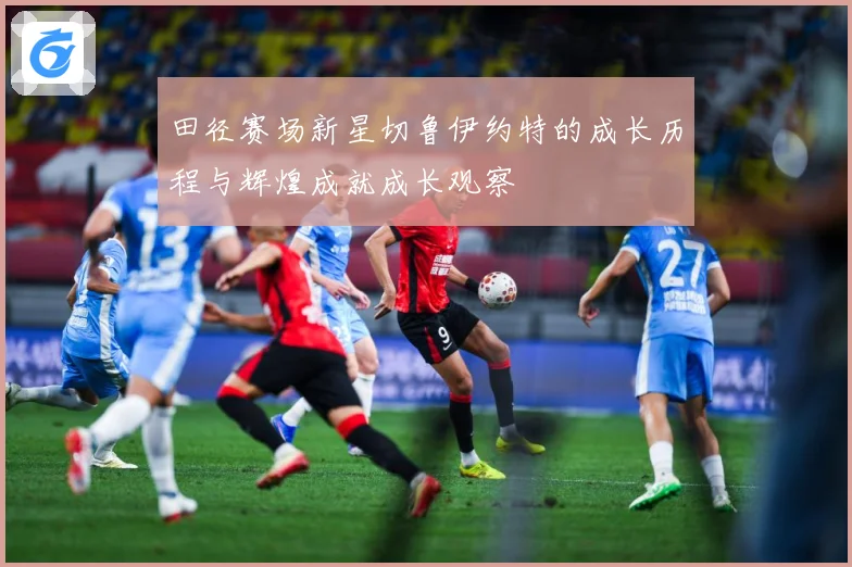 田径赛场新星切鲁伊约特的成长历程与辉煌成就成长观察