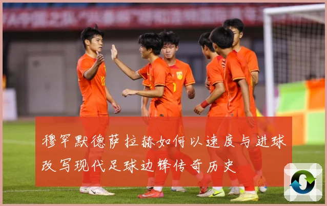 穆罕默德萨拉赫如何以速度与进球改写现代足球边锋传奇历史