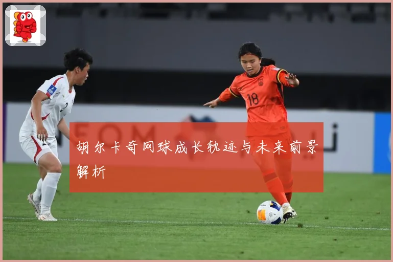 胡尔卡奇网球成长轨迹与未来前景解析